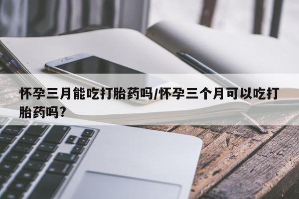 打胎药在线购买微信在线下单怀孕三月能吃打胎药吗/怀孕三个月可以吃打胎药吗?