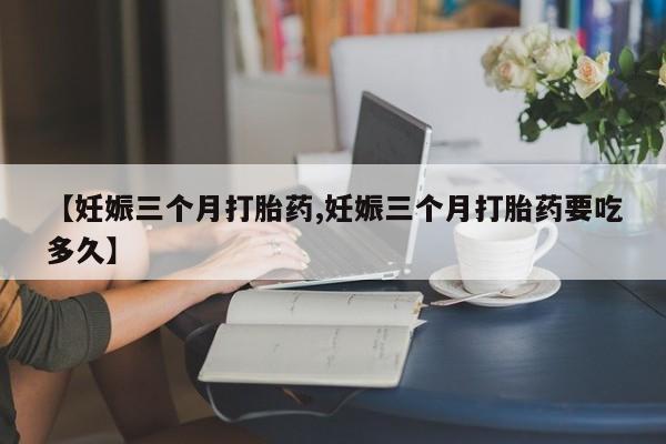 打胎药在线购买微信在线下单【妊娠三个月打胎药,妊娠三个月打胎药要吃多久】