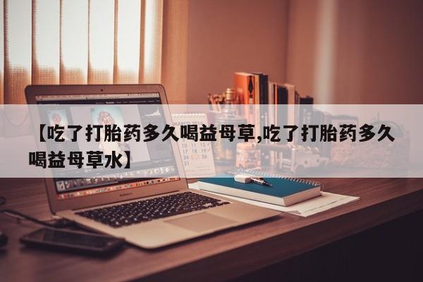 打胎药在线购买微信在线下单【吃了打胎药多久喝益母草,吃了打胎药多久喝益母草水】