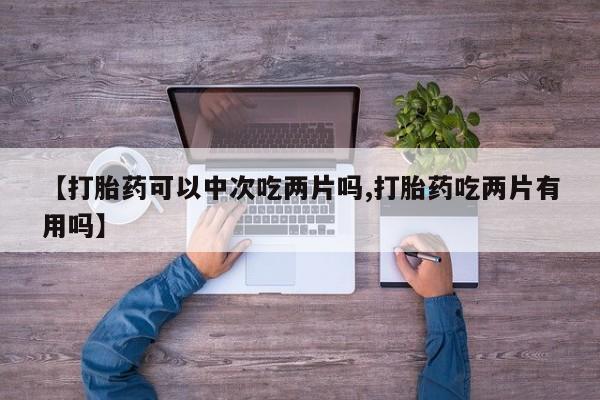 打胎药在线购买微信在线下单【打胎药可以中次吃两片吗,打胎药吃两片有用吗】