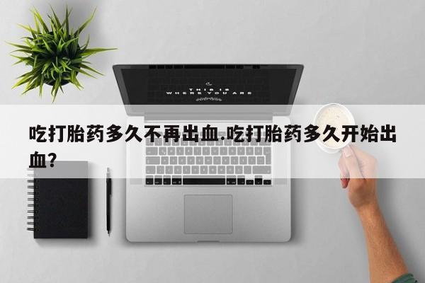 打胎药在线购买微信在线下单吃打胎药多久不再出血.吃打胎药多久开始出血？