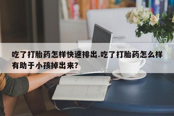 打胎药在线购买微信在线下单吃了打胎药怎样快速排出.吃了打胎药怎么样有助于小孩掉出来？