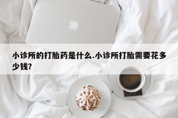 打胎药在线购买微信在线下单小诊所的打胎药是什么.小诊所打胎需要花多少钱？