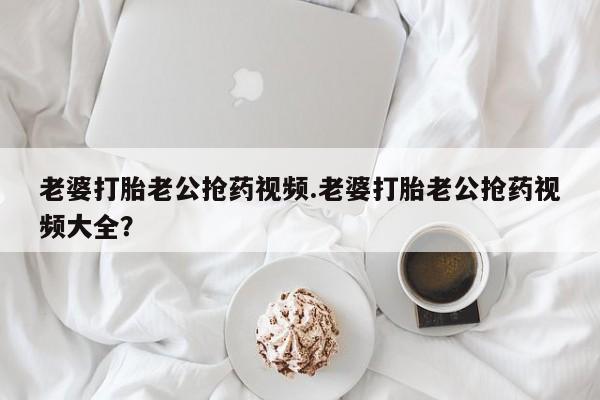 打胎药在线购买微信在线下单老婆打胎老公抢药视频.老婆打胎老公抢药视频大全？