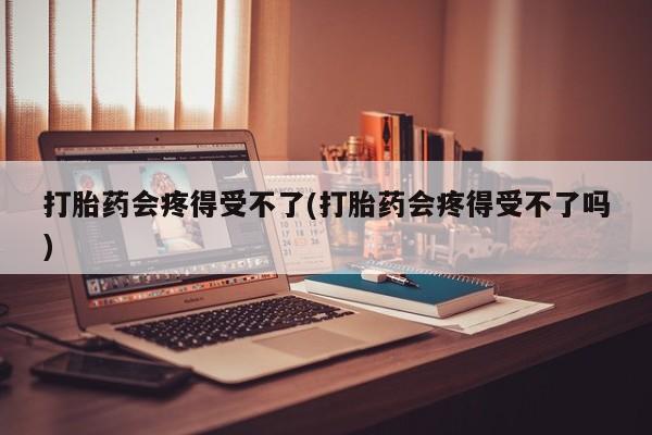 打胎药在线购买微信在线下单打胎药会疼得受不了(打胎药会疼得受不了吗)
