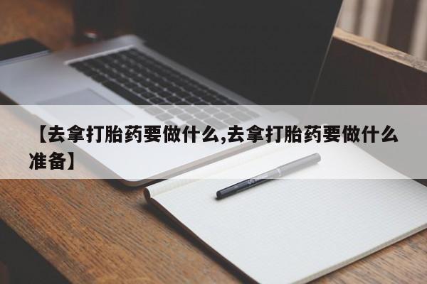 打胎药在线购买微信在线下单【去拿打胎药要做什么,去拿打胎药要做什么准备】