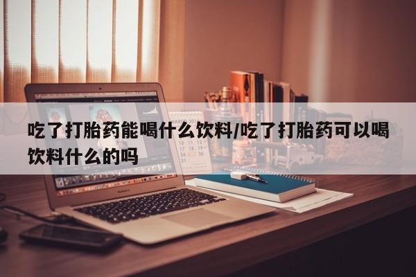 打胎药在线购买微信在线下单吃了打胎药能喝什么饮料/吃了打胎药可以喝饮料什么的吗