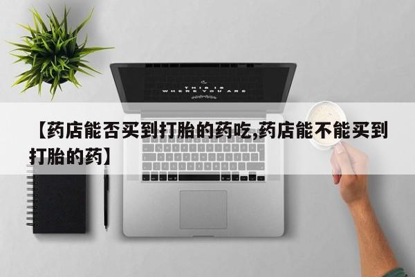 打胎药在线购买微信在线下单【药店能否买到打胎的药吃,药店能不能买到打胎的药】