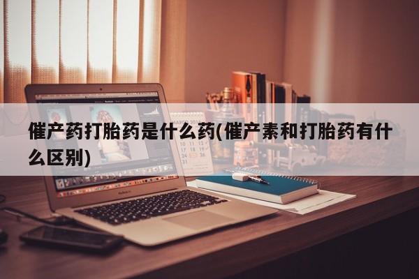 打胎药在线购买微信在线下单催产药打胎药是什么药(催产素和打胎药有什么区别)