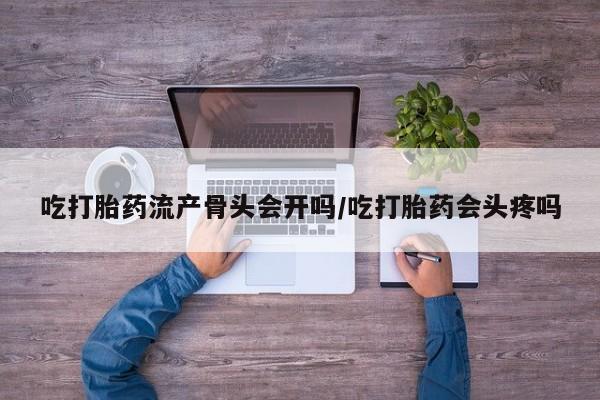 打胎药在线购买微信在线下单吃打胎药流产骨头会开吗/吃打胎药会头疼吗