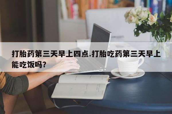 打胎药在线购买微信在线下单打胎药第三天早上四点.打胎吃药第三天早上能吃饭吗？