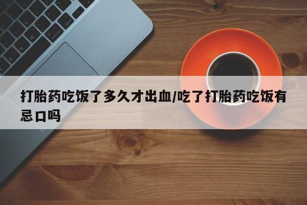 打胎药在线购买微信在线下单打胎药吃饭了多久才出血/吃了打胎药吃饭有忌口吗