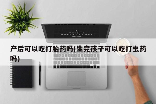 打胎药在线购买微信在线下单产后可以吃打胎药吗(生完孩子可以吃打虫药吗)