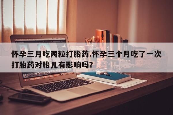 打胎药在线购买微信在线下单怀孕三月吃两粒打胎药.怀孕三个月吃了一次打胎药对胎儿有影响吗？