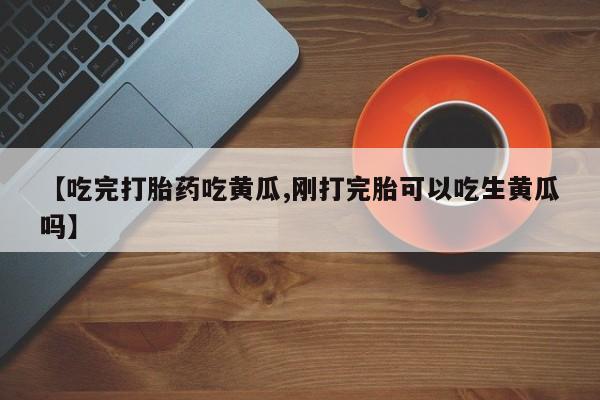 打胎药在线购买微信在线下单【吃完打胎药吃黄瓜,刚打完胎可以吃生黄瓜吗】