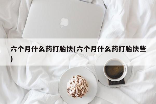打胎药在线购买微信在线下单六个月什么药打胎快(六个月什么药打胎快些)