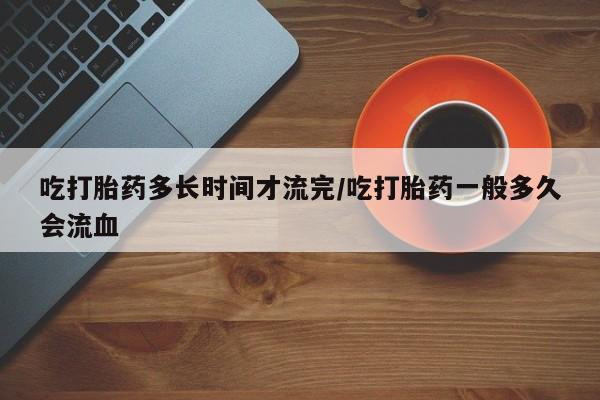 打胎药在线购买微信在线下单吃打胎药多长时间才流完/吃打胎药一般多久会流血