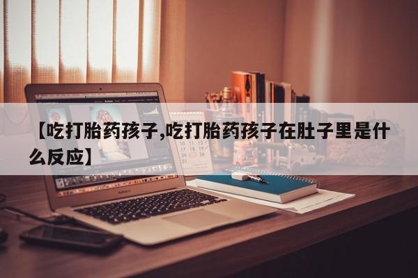 打胎药在线购买微信在线下单【吃打胎药孩子,吃打胎药孩子在肚子里是什么反应】