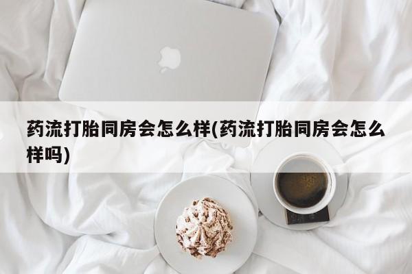 打胎药在线购买微信在线下单药流打胎同房会怎么样(药流打胎同房会怎么样吗)