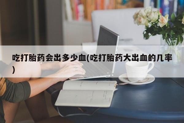 打胎药在线购买微信在线下单吃打胎药会出多少血(吃打胎药大出血的几率)