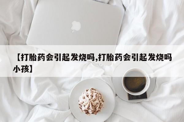 打胎药在线购买微信在线下单【打胎药会引起发烧吗,打胎药会引起发烧吗小孩】