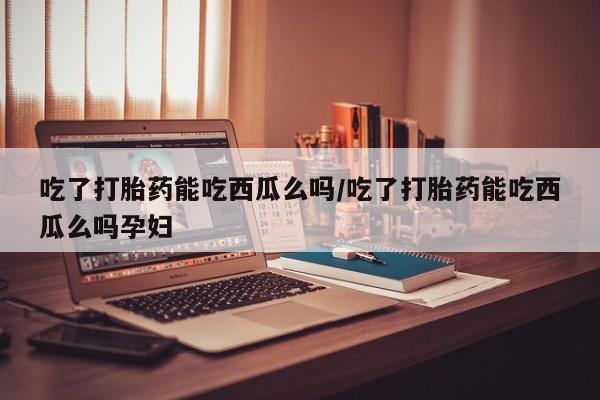 打胎药在线购买微信在线下单吃了打胎药能吃西瓜么吗/吃了打胎药能吃西瓜么吗孕妇