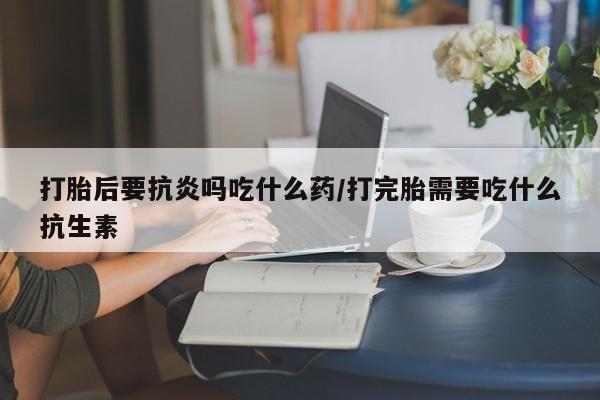 打胎药在线购买微信在线下单打胎后要抗炎吗吃什么药/打完胎需要吃什么抗生素