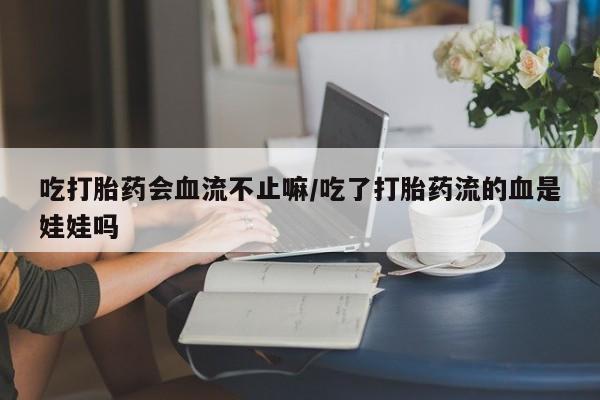 打胎药在线购买微信在线下单吃打胎药会血流不止嘛/吃了打胎药流的血是娃娃吗