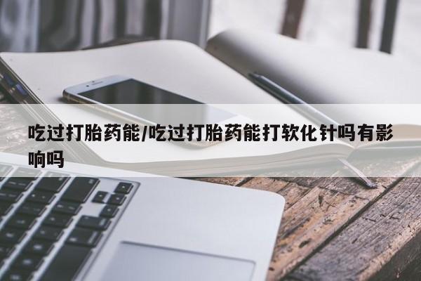 打胎药在线购买微信在线下单吃过打胎药能/吃过打胎药能打软化针吗有影响吗