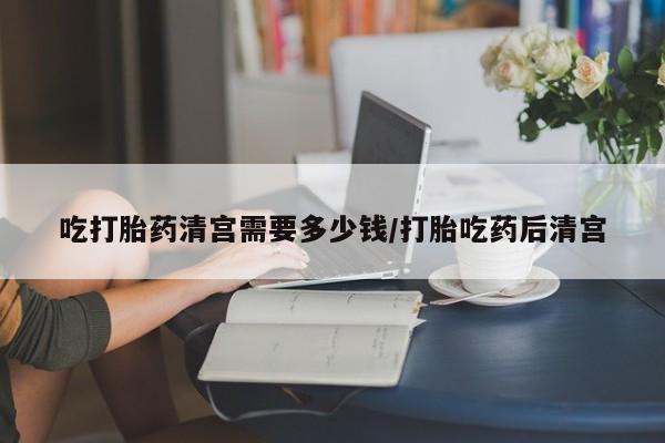 打胎药在线购买微信在线下单吃打胎药清宫需要多少钱/打胎吃药后清宫