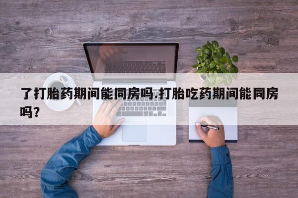 打胎药在线购买微信在线下单了打胎药期间能同房吗.打胎吃药期间能同房吗？