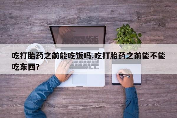 打胎药在线购买微信在线下单吃打胎药之前能吃饭吗.吃打胎药之前能不能吃东西？