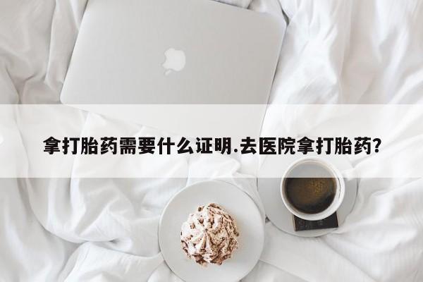 打胎药在线购买微信在线下单拿打胎药需要什么证明.去医院拿打胎药？