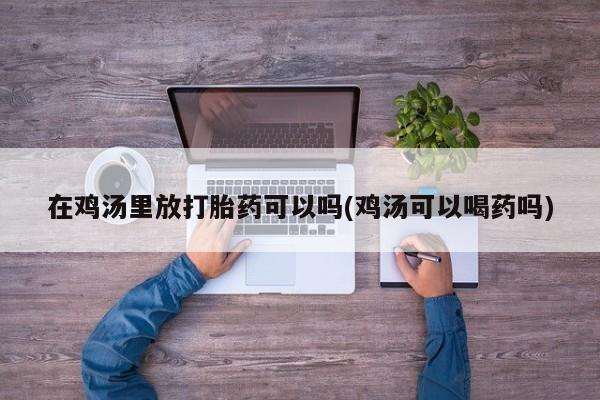 打胎药在线购买微信在线下单在鸡汤里放打胎药可以吗(鸡汤可以喝药吗)