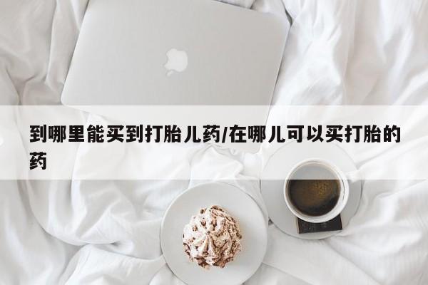 打胎药在线购买微信在线下单到哪里能买到打胎儿药/在哪儿可以买打胎的药
