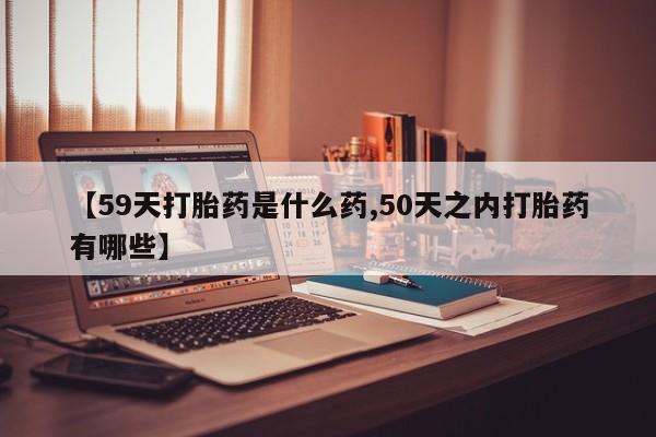 打胎药在线购买微信在线下单【59天打胎药是什么药,50天之内打胎药有哪些】