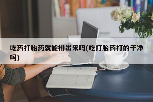 打胎药在线购买微信在线下单吃药打胎药就能排出来吗(吃打胎药打的干净吗)