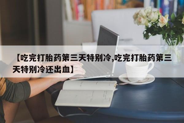 打胎药在线购买微信在线下单【吃完打胎药第三天特别冷,吃完打胎药第三天特别冷还出血】