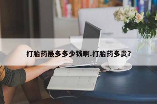 打胎药在线购买微信在线下单打胎药最多多少钱啊.打胎药多贵？
