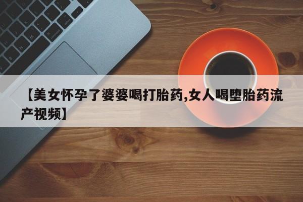 打胎药在线购买微信在线下单【美女怀孕了婆婆喝打胎药,女人喝堕胎药流产视频】