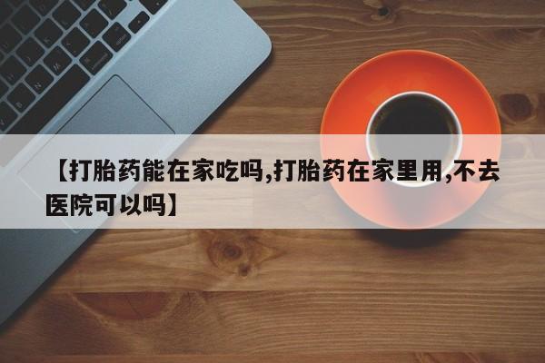 打胎药在线购买微信在线下单【打胎药能在家吃吗,打胎药在家里用,不去医院可以吗】