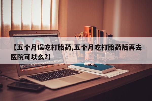 打胎药在线购买微信在线下单【五个月误吃打胎药,五个月吃打胎药后再去医院可以么?】