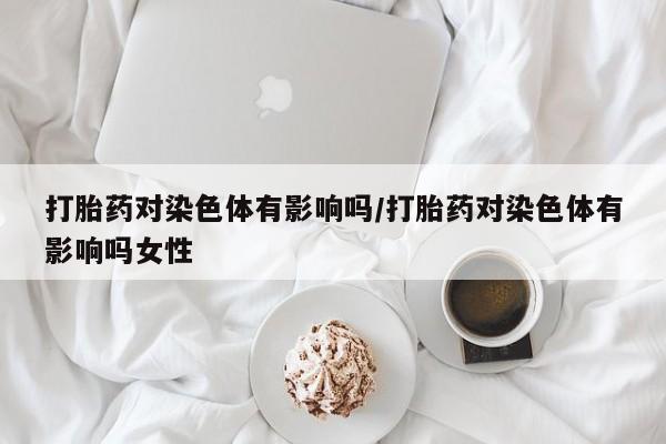 打胎药在线购买微信在线下单打胎药对染色体有影响吗/打胎药对染色体有影响吗女性