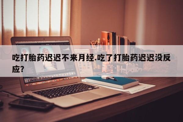 打胎药在线购买微信在线下单吃打胎药迟迟不来月经.吃了打胎药迟迟没反应？
