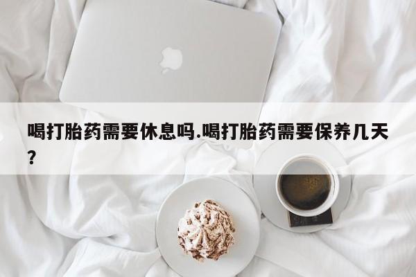 打胎药在线购买微信在线下单喝打胎药需要休息吗.喝打胎药需要保养几天？