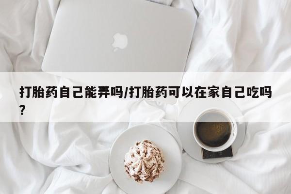 打胎药在线购买微信在线下单打胎药自己能弄吗/打胎药可以在家自己吃吗?