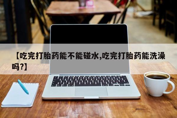 打胎药在线购买微信在线下单【吃完打胎药能不能碰水,吃完打胎药能洗澡吗?】
