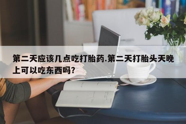 打胎药在线购买微信在线下单第二天应该几点吃打胎药.第二天打胎头天晚上可以吃东西吗？