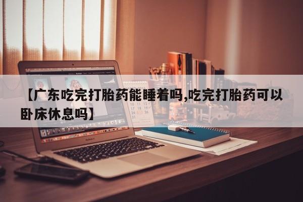 打胎药在线购买微信在线下单【广东吃完打胎药能睡着吗,吃完打胎药可以卧床休息吗】