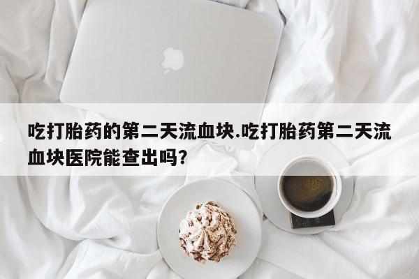 打胎药在线购买微信在线下单吃打胎药的第二天流血块.吃打胎药第二天流血块医院能查出吗？